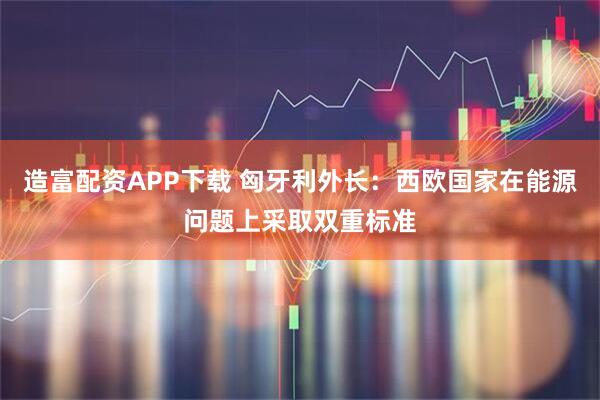 造富配资APP下载 匈牙利外长：西欧国家在能源问题上采取双重标准