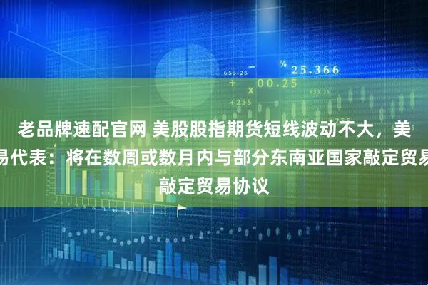 老品牌速配官网 美股股指期货短线波动不大，美国贸易代表：将在数周或数月内与部分东南亚国家敲定贸易协议