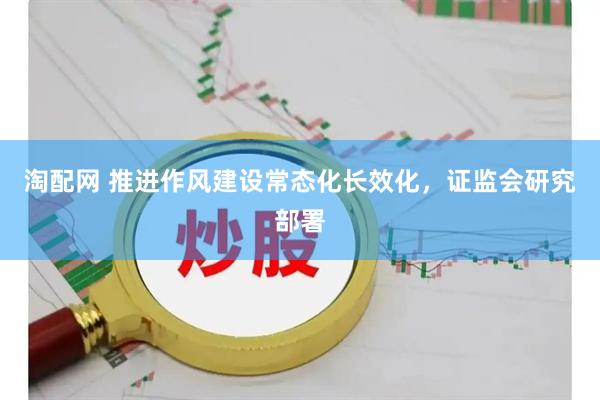 淘配网 推进作风建设常态化长效化，证监会研究部署