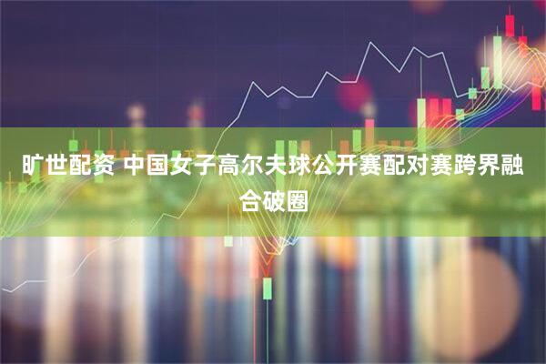 旷世配资 中国女子高尔夫球公开赛配对赛跨界融合破圈