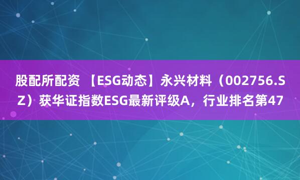 股配所配资 【ESG动态】永兴材料（002756.SZ）获华证指数ESG最新评级A，行业排名第47