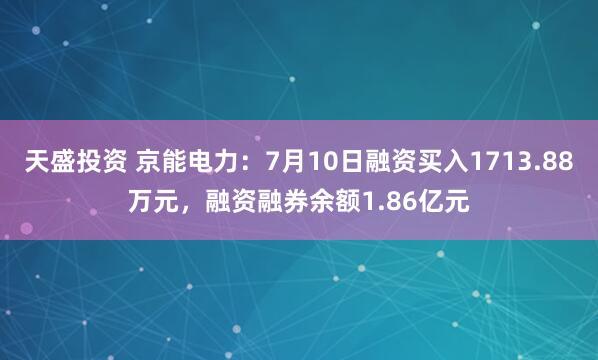 天盛投资 京能电力：7月10日融资买入1713.88万元，融资融券余额1.86亿元