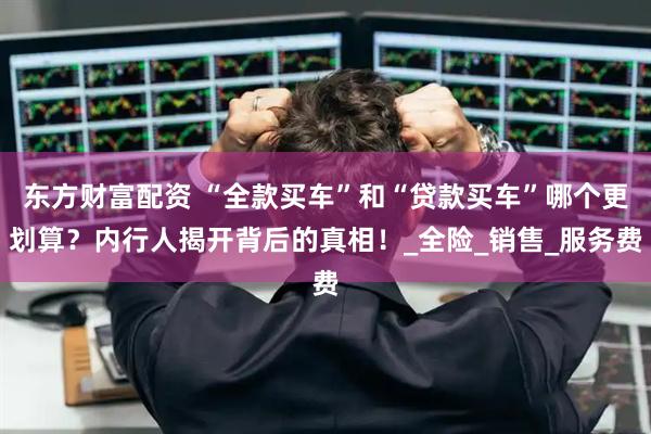 东方财富配资 “全款买车”和“贷款买车”哪个更划算？内行人揭开背后的真相！_全险_销售_服务费