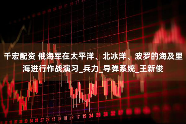 千宏配资 俄海军在太平洋、北冰洋、波罗的海及里海进行作战演习_兵力_导弹系统_王新俊