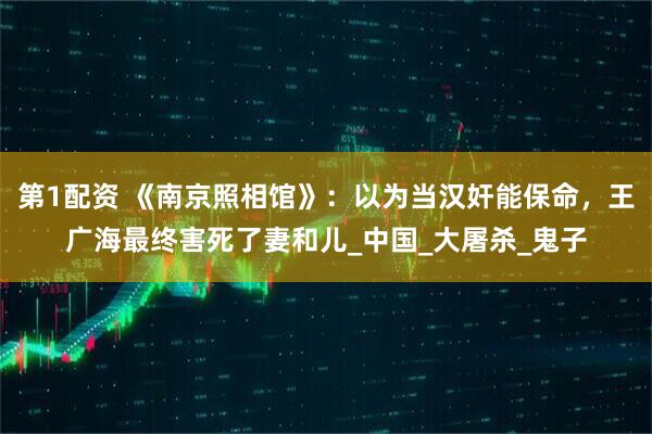 第1配资 《南京照相馆》：以为当汉奸能保命，王广海最终害死了妻和儿_中国_大屠杀_鬼子