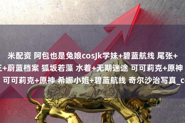 米配资 阿包也是兔娘cosJk学妹+碧蓝航线 尾张+加冕图 灰丝OL+时崎狂三+蔚蓝档案 狐坂若藻 水着+无期迷途 可可莉克+原神 希娜小姐+碧蓝航线 奇尔沙治写真_coser_角色