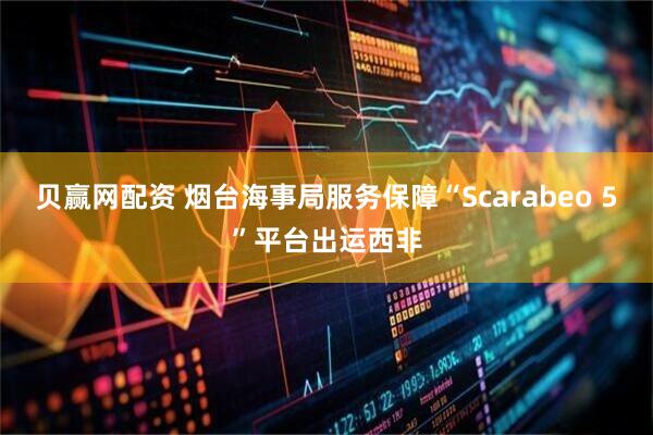 贝赢网配资 烟台海事局服务保障“Scarabeo 5”平台出运西非