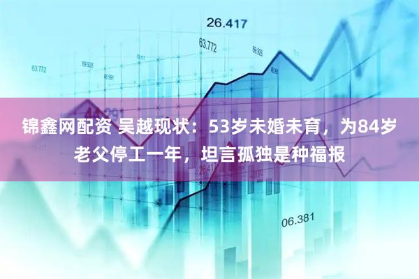 锦鑫网配资 吴越现状：53岁未婚未育，为84岁老父停工一年，坦言孤独是种福报
