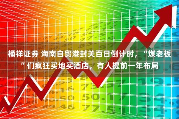 桶祥证券 海南自贸港封关百日倒计时，“煤老板”们疯狂买地买酒店，有人提前一年布局